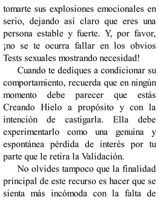 tomarte sus explosiones emocionales en
serio, dejando así claro que eres una
persona estable y fuerte. Y, por favor,
¡no se te ocurra fallar en los obvios
Tests sexuales mostrando necesidad!
Cuando te dediques a condicionar su
comportamiento, recuerda que en ningún
momento debe parecer que estás
Creando Hielo a propósito y con la
intención de castigarla. Ella debe
experimentarlo como una genuina y
espontánea pérdida de interés por tu
parte que le retira la Validación.
No olvides tampoco que la finalidad
principal de este recurso es hacer que se
sienta más incómoda con la falta de
 