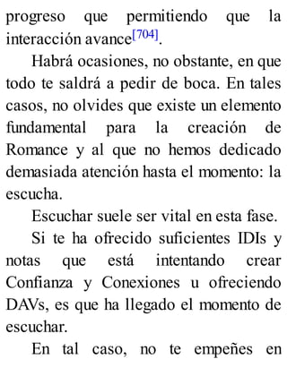 progreso que permitiendo que la
interacción avance[704].
Habrá ocasiones, no obstante, en que
todo te saldrá a pedir de boca. En tales
casos, no olvides que existe un elemento
fundamental para la creación de
Romance y al que no hemos dedicado
demasiada atención hasta el momento: la
escucha.
Escuchar suele ser vital en esta fase.
Si te ha ofrecido suficientes IDIs y
notas que está intentando crear
Confianza y Conexiones u ofreciendo
DAVs, es que ha llegado el momento de
escuchar.
En tal caso, no te empeñes en
 