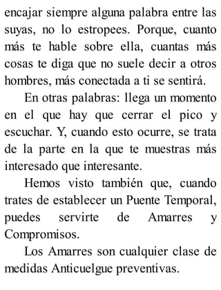 encajar siempre alguna palabra entre las
suyas, no lo estropees. Porque, cuanto
más te hable sobre ella, cuantas más
cosas te diga que no suele decir a otros
hombres, más conectada a ti se sentirá.
En otras palabras: llega un momento
en el que hay que cerrar el pico y
escuchar. Y, cuando esto ocurre, se trata
de la parte en la que te muestras más
interesado que interesante.
Hemos visto también que, cuando
trates de establecer un Puente Temporal,
puedes servirte de Amarres y
Compromisos.
Los Amarres son cualquier clase de
medidas Anticuelgue preventivas.
 