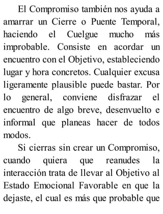 El Compromiso también nos ayuda a
amarrar un Cierre o Puente Temporal,
haciendo el Cuelgue mucho más
improbable. Consiste en acordar un
encuentro con el Objetivo, estableciendo
lugar y hora concretos. Cualquier excusa
ligeramente plausible puede bastar. Por
lo general, conviene disfrazar el
encuentro de algo breve, desenvuelto e
informal que planeas hacer de todos
modos.
Si cierras sin crear un Compromiso,
cuando quiera que reanudes la
interacción trata de llevar al Objetivo al
Estado Emocional Favorable en que la
dejaste, el cual es más que probable que
 