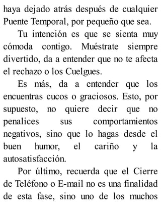 haya dejado atrás después de cualquier
Puente Temporal, por pequeño que sea.
Tu intención es que se sienta muy
cómoda contigo. Muéstrate siempre
divertido, da a entender que no te afecta
el rechazo o los Cuelgues.
Es más, da a entender que los
encuentras cucos o graciosos. Esto, por
supuesto, no quiere decir que no
penalices sus comportamientos
negativos, sino que lo hagas desde el
buen humor, el cariño y la
autosatisfacción.
Por último, recuerda que el Cierre
de Teléfono o E-mail no es una finalidad
de esta fase, sino uno de los muchos
 