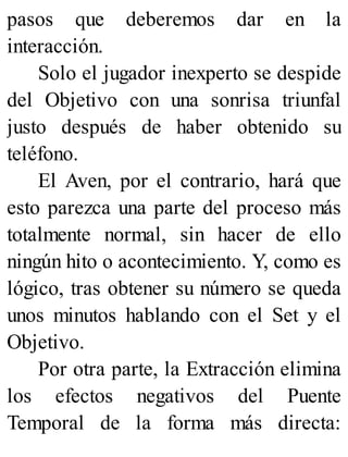 pasos que deberemos dar en la
interacción.
Solo el jugador inexperto se despide
del Objetivo con una sonrisa triunfal
justo después de haber obtenido su
teléfono.
El Aven, por el contrario, hará que
esto parezca una parte del proceso más
totalmente normal, sin hacer de ello
ningún hito o acontecimiento. Y, como es
lógico, tras obtener su número se queda
unos minutos hablando con el Set y el
Objetivo.
Por otra parte, la Extracción elimina
los efectos negativos del Puente
Temporal de la forma más directa:
 
