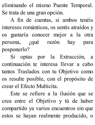eliminando el mismo Puente Temporal.
Se trata de una gran opción.
A fin de cuentas, si ambos tenéis
intereses románticos, os sentís atraídos y
os gustaría conocer mejor a la otra
persona, ¿qué razón hay para
posponerlo?
Si optas por la Extracción, a
continuación te interesa llevar a cabo
tantos Traslados con tu Objetivo como
os resulte posible, con el propósito de
crear el Efecto Multicita.
Este se refiere a la ilusión que se
crea entre el Objetivo y tú de haber
compartido ya varios encuentros sin que
estos se hayan realmente producido, o
 