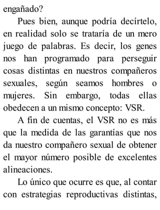engañado?
Pues bien, aunque podría decírtelo,
en realidad solo se trataría de un mero
juego de palabras. Es decir, los genes
nos han programado para perseguir
cosas distintas en nuestros compañeros
sexuales, según seamos hombres o
mujeres. Sin embargo, todas ellas
obedecen a un mismo concepto: VSR.
A fin de cuentas, el VSR no es más
que la medida de las garantías que nos
da nuestro compañero sexual de obtener
el mayor número posible de excelentes
alineaciones.
Lo único que ocurre es que, al contar
con estrategias reproductivas distintas,
 