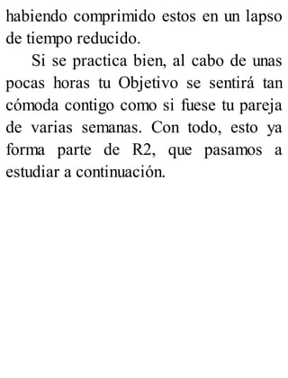 habiendo comprimido estos en un lapso
de tiempo reducido.
Si se practica bien, al cabo de unas
pocas horas tu Objetivo se sentirá tan
cómoda contigo como si fuese tu pareja
de varias semanas. Con todo, esto ya
forma parte de R2, que pasamos a
estudiar a continuación.
 