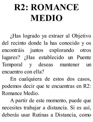 R2: ROMANCE
MEDIO
¿Has logrado ya extraer al Objetivo
del recinto donde la has conocido y os
encontráis juntos explorando otros
lugares? ¿Has establecido un Puente
Temporal y deseas mantener un
encuentro con ella?
En cualquiera de estos dos casos,
podemos decir que te encuentras en R2:
Romance Medio.
A partir de este momento, puede que
necesites trabajar a distancia. Si es así,
deberás usar Rutinas a Distancia, como
 