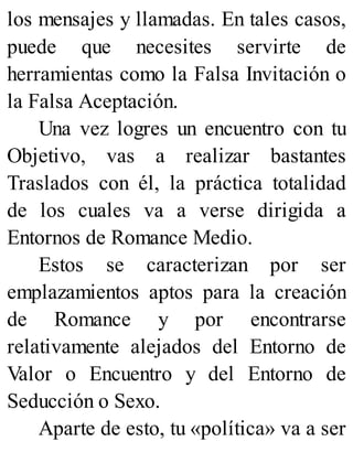 los mensajes y llamadas. En tales casos,
puede que necesites servirte de
herramientas como la Falsa Invitación o
la Falsa Aceptación.
Una vez logres un encuentro con tu
Objetivo, vas a realizar bastantes
Traslados con él, la práctica totalidad
de los cuales va a verse dirigida a
Entornos de Romance Medio.
Estos se caracterizan por ser
emplazamientos aptos para la creación
de Romance y por encontrarse
relativamente alejados del Entorno de
Valor o Encuentro y del Entorno de
Seducción o Sexo.
Aparte de esto, tu «política» va a ser
 