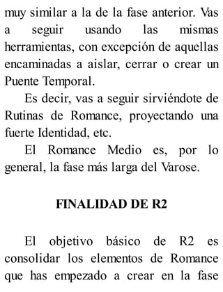 muy similar a la de la fase anterior. Vas
a seguir usando las mismas
herramientas, con excepción de aquellas
encaminadas a aislar, cerrar o crear un
Puente Temporal.
Es decir, vas a seguir sirviéndote de
Rutinas de Romance, proyectando una
fuerte Identidad, etc.
El Romance Medio es, por lo
general, la fase más larga del Varose.
FINALIDAD DE R2
El objetivo básico de R2 es
consolidar los elementos de Romance
que has empezado a crear en la fase
 
