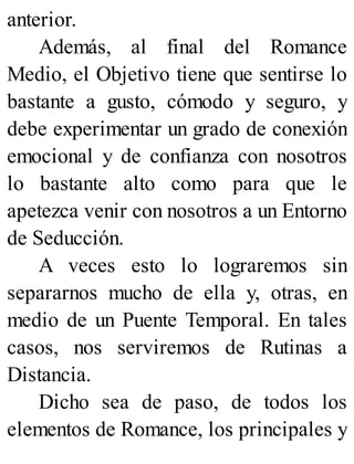 anterior.
Además, al final del Romance
Medio, el Objetivo tiene que sentirse lo
bastante a gusto, cómodo y seguro, y
debe experimentar un grado de conexión
emocional y de confianza con nosotros
lo bastante alto como para que le
apetezca venir con nosotros a un Entorno
de Seducción.
A veces esto lo lograremos sin
separarnos mucho de ella y, otras, en
medio de un Puente Temporal. En tales
casos, nos serviremos de Rutinas a
Distancia.
Dicho sea de paso, de todos los
elementos de Romance, los principales y
 