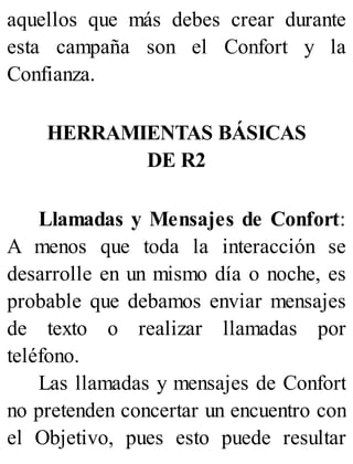 aquellos que más debes crear durante
esta campaña son el Confort y la
Confianza.
HERRAMIENTAS BÁSICAS
DE R2
Llamadas y Mensajes de Confort:
A menos que toda la interacción se
desarrolle en un mismo día o noche, es
probable que debamos enviar mensajes
de texto o realizar llamadas por
teléfono.
Las llamadas y mensajes de Confort
no pretenden concertar un encuentro con
el Objetivo, pues esto puede resultar
 