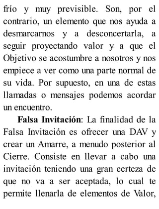 frío y muy previsible. Son, por el
contrario, un elemento que nos ayuda a
desmarcarnos y a desconcertarla, a
seguir proyectando valor y a que el
Objetivo se acostumbre a nosotros y nos
empiece a ver como una parte normal de
su vida. Por supuesto, en una de estas
llamadas o mensajes podemos acordar
un encuentro.
Falsa Invitación: La finalidad de la
Falsa Invitación es ofrecer una DAV y
crear un Amarre, a menudo posterior al
Cierre. Consiste en llevar a cabo una
invitación teniendo una gran certeza de
que no va a ser aceptada, lo cual te
permite llenarla de elementos de Valor,
 
