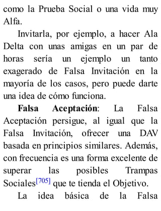 como la Prueba Social o una vida muy
Alfa.
Invitarla, por ejemplo, a hacer Ala
Delta con unas amigas en un par de
horas sería un ejemplo un tanto
exagerado de Falsa Invitación en la
mayoría de los casos, pero puede darte
una idea de cómo funciona.
Falsa Aceptación: La Falsa
Aceptación persigue, al igual que la
Falsa Invitación, ofrecer una DAV
basada en principios similares. Además,
con frecuencia es una forma excelente de
superar las posibles Trampas
Sociales[705] que te tienda el Objetivo.
La idea básica de la Falsa
 