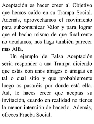 Aceptación es hacer creer al Objetivo
que hemos caído en su Trampa Social.
Además, aprovechamos el movimiento
para subcomunicar Valor y para lograr
que el hecho mismo de que finalmente
no acudamos, nos haga también parecer
más Alfa.
Un ejemplo de Falsa Aceptación
sería responder a una Trampa diciendo
que estás con unos amigos o amigas en
tal o cual sitio y que probablemente
luego os pasaréis por donde está ella.
Así, le haces creer que aceptas su
invitación, cuando en realidad no tienes
la menor intención de hacerlo. Además,
ofreces Prueba Social.
 