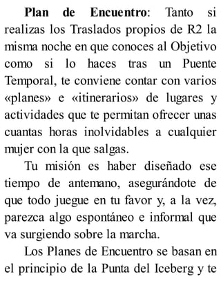 Plan de Encuentro: Tanto si
realizas los Traslados propios de R2 la
misma noche en que conoces al Objetivo
como si lo haces tras un Puente
Temporal, te conviene contar con varios
«planes» e «itinerarios» de lugares y
actividades que te permitan ofrecer unas
cuantas horas inolvidables a cualquier
mujer con la que salgas.
Tu misión es haber diseñado ese
tiempo de antemano, asegurándote de
que todo juegue en tu favor y, a la vez,
parezca algo espontáneo e informal que
va surgiendo sobre la marcha.
Los Planes de Encuentro se basan en
el principio de la Punta del Iceberg y te
 
