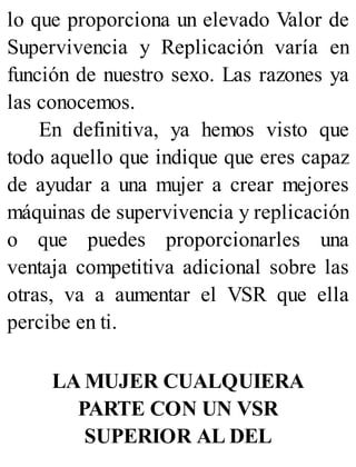lo que proporciona un elevado Valor de
Supervivencia y Replicación varía en
función de nuestro sexo. Las razones ya
las conocemos.
En definitiva, ya hemos visto que
todo aquello que indique que eres capaz
de ayudar a una mujer a crear mejores
máquinas de supervivencia y replicación
o que puedes proporcionarles una
ventaja competitiva adicional sobre las
otras, va a aumentar el VSR que ella
percibe en ti.
LA MUJER CUALQUIERA
PARTE CON UN VSR
SUPERIOR AL DEL
 