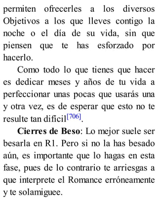 permiten ofrecerles a los diversos
Objetivos a los que lleves contigo la
noche o el día de su vida, sin que
piensen que te has esforzado por
hacerlo.
Como todo lo que tienes que hacer
es dedicar meses y años de tu vida a
perfeccionar unas pocas que usarás una
y otra vez, es de esperar que esto no te
resulte tan difícil[706].
Cierres de Beso: Lo mejor suele ser
besarla en R1. Pero si no la has besado
aún, es importante que lo hagas en esta
fase, pues de lo contrario te arriesgas a
que interprete el Romance erróneamente
y te solamiguee.
 