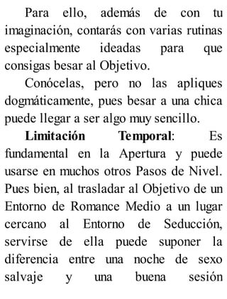 Para ello, además de con tu
imaginación, contarás con varias rutinas
especialmente ideadas para que
consigas besar al Objetivo.
Conócelas, pero no las apliques
dogmáticamente, pues besar a una chica
puede llegar a ser algo muy sencillo.
Limitación Temporal: Es
fundamental en la Apertura y puede
usarse en muchos otros Pasos de Nivel.
Pues bien, al trasladar al Objetivo de un
Entorno de Romance Medio a un lugar
cercano al Entorno de Seducción,
servirse de ella puede suponer la
diferencia entre una noche de sexo
salvaje y una buena sesión
 