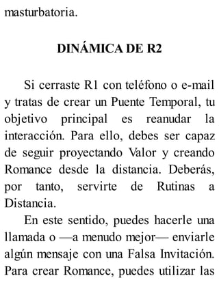 masturbatoria.
DINÁMICA DE R2
Si cerraste R1 con teléfono o e-mail
y tratas de crear un Puente Temporal, tu
objetivo principal es reanudar la
interacción. Para ello, debes ser capaz
de seguir proyectando Valor y creando
Romance desde la distancia. Deberás,
por tanto, servirte de Rutinas a
Distancia.
En este sentido, puedes hacerle una
llamada o —a menudo mejor— enviarle
algún mensaje con una Falsa Invitación.
Para crear Romance, puedes utilizar las
 