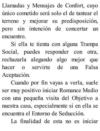 Llamadas y Mensajes de Confort, cuyo
único cometido será solo el de tantear el
terreno y mejorar su predisposición,
pero sin intención de concertar un
encuentro.
Si ella te tienta con alguna Trampa
Social, puedes responder con otra,
rechazarla alegando algo mejor que
hacer o servirte de una Falsa
Aceptación.
Cuando por fin vayas a verla, suele
ser muy positivo iniciar Romance Medio
con una pequeña visita del Objetivo a
nuestra casa, especialmente si en ella se
encuentra el Entorno de Seducción.
La finalidad de esta no es iniciar
 