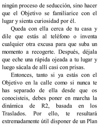 ningún proceso de seducción, sino hacer
que el Objetivo se familiarice con el
lugar y sienta curiosidad por él.
Queda con ella cerca de tu casa y
dile que estás al teléfono o inventa
cualquier otra excusa para que suba un
momento a recogerte. Después, déjala
que eche una rápida ojeada a tu lugar y
luego sácala de allí casi con prisas.
Entonces, tanto si ya estás con el
Objetivo en la calle como si nunca te
has separado de ella desde que os
conocisteis, debes poner en marcha la
dinámica de R2, basada en los
Traslados. Por ello, te resultará
extremadamente útil disponer de un Plan
 