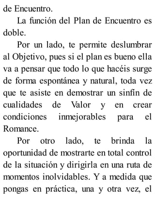 de Encuentro.
La función del Plan de Encuentro es
doble.
Por un lado, te permite deslumbrar
al Objetivo, pues si el plan es bueno ella
va a pensar que todo lo que hacéis surge
de forma espontánea y natural, toda vez
que te asiste en demostrar un sinfín de
cualidades de Valor y en crear
condiciones inmejorables para el
Romance.
Por otro lado, te brinda la
oportunidad de mostrarte en total control
de la situación y dirigirla en una ruta de
momentos inolvidables. Y a medida que
pongas en práctica, una y otra vez, el
 