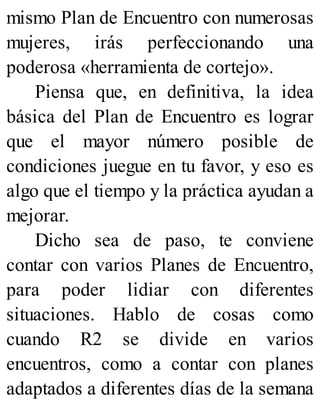 mismo Plan de Encuentro con numerosas
mujeres, irás perfeccionando una
poderosa «herramienta de cortejo».
Piensa que, en definitiva, la idea
básica del Plan de Encuentro es lograr
que el mayor número posible de
condiciones juegue en tu favor, y eso es
algo que el tiempo y la práctica ayudan a
mejorar.
Dicho sea de paso, te conviene
contar con varios Planes de Encuentro,
para poder lidiar con diferentes
situaciones. Hablo de cosas como
cuando R2 se divide en varios
encuentros, como a contar con planes
adaptados a diferentes días de la semana
 