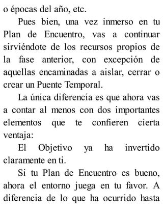 o épocas del año, etc.
Pues bien, una vez inmerso en tu
Plan de Encuentro, vas a continuar
sirviéndote de los recursos propios de
la fase anterior, con excepción de
aquellas encaminadas a aislar, cerrar o
crear un Puente Temporal.
La única diferencia es que ahora vas
a contar al menos con dos importantes
elementos que te confieren cierta
ventaja:
El Objetivo ya ha invertido
claramente en ti.
Si tu Plan de Encuentro es bueno,
ahora el entorno juega en tu favor. A
diferencia de lo que ha ocurrido hasta
 