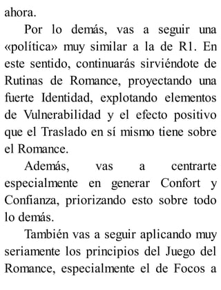 ahora.
Por lo demás, vas a seguir una
«política» muy similar a la de R1. En
este sentido, continuarás sirviéndote de
Rutinas de Romance, proyectando una
fuerte Identidad, explotando elementos
de Vulnerabilidad y el efecto positivo
que el Traslado en sí mismo tiene sobre
el Romance.
Además, vas a centrarte
especialmente en generar Confort y
Confianza, priorizando esto sobre todo
lo demás.
También vas a seguir aplicando muy
seriamente los principios del Juego del
Romance, especialmente el de Focos a
 