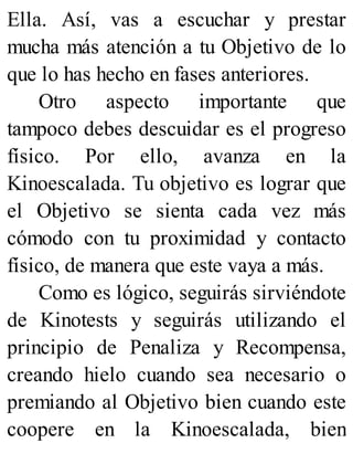 Ella. Así, vas a escuchar y prestar
mucha más atención a tu Objetivo de lo
que lo has hecho en fases anteriores.
Otro aspecto importante que
tampoco debes descuidar es el progreso
físico. Por ello, avanza en la
Kinoescalada. Tu objetivo es lograr que
el Objetivo se sienta cada vez más
cómodo con tu proximidad y contacto
físico, de manera que este vaya a más.
Como es lógico, seguirás sirviéndote
de Kinotests y seguirás utilizando el
principio de Penaliza y Recompensa,
creando hielo cuando sea necesario o
premiando al Objetivo bien cuando este
coopere en la Kinoescalada, bien
 