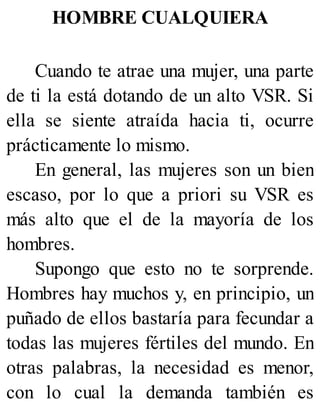 HOMBRE CUALQUIERA
Cuando te atrae una mujer, una parte
de ti la está dotando de un alto VSR. Si
ella se siente atraída hacia ti, ocurre
prácticamente lo mismo.
En general, las mujeres son un bien
escaso, por lo que a priori su VSR es
más alto que el de la mayoría de los
hombres.
Supongo que esto no te sorprende.
Hombres hay muchos y, en principio, un
puñado de ellos bastaría para fecundar a
todas las mujeres fértiles del mundo. En
otras palabras, la necesidad es menor,
con lo cual la demanda también es
 