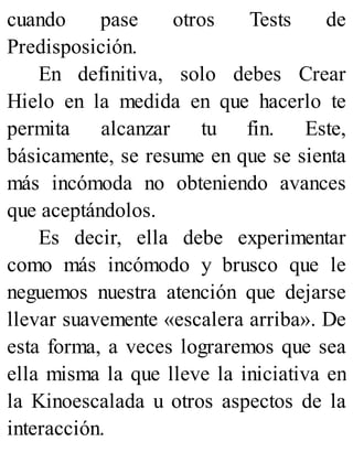 cuando pase otros Tests de
Predisposición.
En definitiva, solo debes Crear
Hielo en la medida en que hacerlo te
permita alcanzar tu fin. Este,
básicamente, se resume en que se sienta
más incómoda no obteniendo avances
que aceptándolos.
Es decir, ella debe experimentar
como más incómodo y brusco que le
neguemos nuestra atención que dejarse
llevar suavemente «escalera arriba». De
esta forma, a veces lograremos que sea
ella misma la que lleve la iniciativa en
la Kinoescalada u otros aspectos de la
interacción.
 