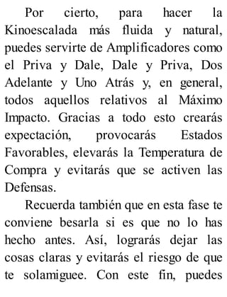 Por cierto, para hacer la
Kinoescalada más fluida y natural,
puedes servirte de Amplificadores como
el Priva y Dale, Dale y Priva, Dos
Adelante y Uno Atrás y, en general,
todos aquellos relativos al Máximo
Impacto. Gracias a todo esto crearás
expectación, provocarás Estados
Favorables, elevarás la Temperatura de
Compra y evitarás que se activen las
Defensas.
Recuerda también que en esta fase te
conviene besarla si es que no lo has
hecho antes. Así, lograrás dejar las
cosas claras y evitarás el riesgo de que
te solamiguee. Con este fin, puedes
 
