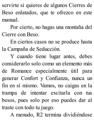 servirte si quieres de algunos Cierres de
Beso enlatados, que te ofrezco en este
manual.
Por cierto, no hagas una montaña del
Cierre con Beso.
En ciertos casos no se produce hasta
la Campaña de Seducción.
Y cuando tiene lugar antes, debes
considerarlo solo como un elemento más
de Romance especialmente útil para
generar Confort y Confianza, nunca un
fin en sí mismo. Vamos, no caigas en la
trampa de intentar excitarla con tus
besos, pues solo por eso puedes dar al
traste con todo tu juego.
A menudo, R2 termina dividiéndose
 