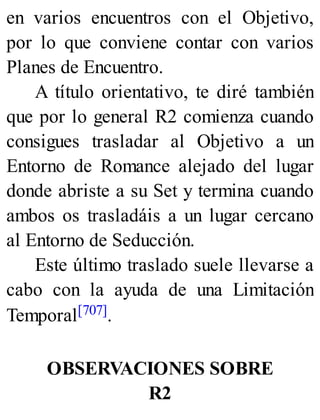 en varios encuentros con el Objetivo,
por lo que conviene contar con varios
Planes de Encuentro.
A título orientativo, te diré también
que por lo general R2 comienza cuando
consigues trasladar al Objetivo a un
Entorno de Romance alejado del lugar
donde abriste a su Set y termina cuando
ambos os trasladáis a un lugar cercano
al Entorno de Seducción.
Este último traslado suele llevarse a
cabo con la ayuda de una Limitación
Temporal[707].
OBSERVACIONES SOBRE
R2
 