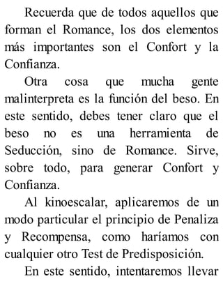 Recuerda que de todos aquellos que
forman el Romance, los dos elementos
más importantes son el Confort y la
Confianza.
Otra cosa que mucha gente
malinterpreta es la función del beso. En
este sentido, debes tener claro que el
beso no es una herramienta de
Seducción, sino de Romance. Sirve,
sobre todo, para generar Confort y
Confianza.
Al kinoescalar, aplicaremos de un
modo particular el principio de Penaliza
y Recompensa, como haríamos con
cualquier otro Test de Predisposición.
En este sentido, intentaremos llevar
 