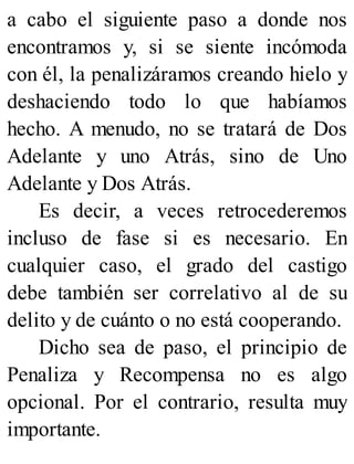 a cabo el siguiente paso a donde nos
encontramos y, si se siente incómoda
con él, la penalizáramos creando hielo y
deshaciendo todo lo que habíamos
hecho. A menudo, no se tratará de Dos
Adelante y uno Atrás, sino de Uno
Adelante y Dos Atrás.
Es decir, a veces retrocederemos
incluso de fase si es necesario. En
cualquier caso, el grado del castigo
debe también ser correlativo al de su
delito y de cuánto o no está cooperando.
Dicho sea de paso, el principio de
Penaliza y Recompensa no es algo
opcional. Por el contrario, resulta muy
importante.
 