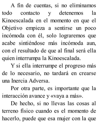 A fin de cuentas, si no eliminamos
todo contacto y detenemos la
Kinoescalada en el momento en que el
Objetivo empieza a sentirse un poco
incómoda con él, solo lograremos que
acabe sintiéndose más incómoda aun,
con el resultado de que al final será ella
quien interrumpa la Kinoescalada.
Y si ella interrumpe el progreso más
de lo necesario, no tardará en crearse
una Inercia Adversa.
Por otra parte, es importante que la
interacción avance y «vaya a más».
De hecho, si no llevas las cosas al
terreno físico cuando es el momento de
hacerlo, puede que esa mujer con la que
 