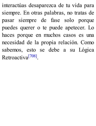 interactúas desaparezca de tu vida para
siempre. En otras palabras, no tratas de
pasar siempre de fase solo porque
puedes querer o te puede apetecer. Lo
haces porque en muchos casos es una
necesidad de la propia relación. Como
sabemos, esto se debe a su Lógica
Retroactiva[708].
 