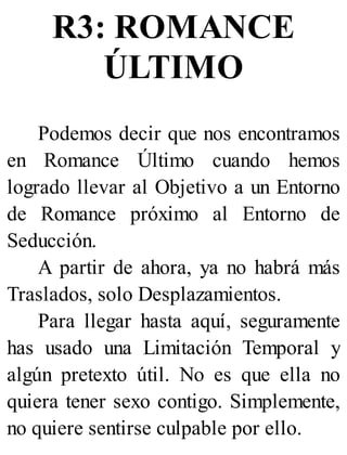R3: ROMANCE
ÚLTIMO
Podemos decir que nos encontramos
en Romance Último cuando hemos
logrado llevar al Objetivo a un Entorno
de Romance próximo al Entorno de
Seducción.
A partir de ahora, ya no habrá más
Traslados, solo Desplazamientos.
Para llegar hasta aquí, seguramente
has usado una Limitación Temporal y
algún pretexto útil. No es que ella no
quiera tener sexo contigo. Simplemente,
no quiere sentirse culpable por ello.
 