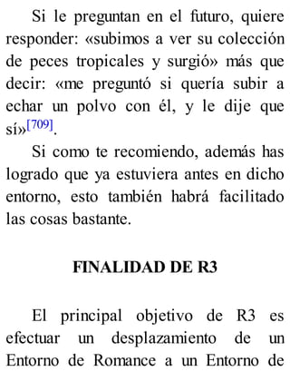 Si le preguntan en el futuro, quiere
responder: «subimos a ver su colección
de peces tropicales y surgió» más que
decir: «me preguntó si quería subir a
echar un polvo con él, y le dije que
sí»[709].
Si como te recomiendo, además has
logrado que ya estuviera antes en dicho
entorno, esto también habrá facilitado
las cosas bastante.
FINALIDAD DE R3
El principal objetivo de R3 es
efectuar un desplazamiento de un
Entorno de Romance a un Entorno de
 