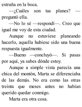 extraña en la boca.
—¿Cuáles son tus planes? —
preguntó ella.
—No lo sé —respondí—. Creo que
igual me voy de esta ciudad.
Aunque no estuviese planeando
hacerlo, aquella hubiese sido una buena
respuesta igualmente.
—Bueno —concluyó—. Si pasas
por aquí, ya sabes dónde estoy.
Aunque a simple vista parecía una
chica del montón, Marta se diferenciaba
de las demás. No era como las otras
treinta que meses antes no habían
querido quedar conmigo.
Marta era otra cosa.
 