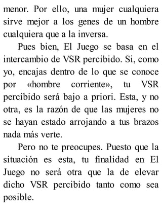 menor. Por ello, una mujer cualquiera
sirve mejor a los genes de un hombre
cualquiera que a la inversa.
Pues bien, El Juego se basa en el
intercambio de VSR percibido. Si, como
yo, encajas dentro de lo que se conoce
por «hombre corriente», tu VSR
percibido será bajo a priori. Esta, y no
otra, es la razón de que las mujeres no
se hayan estado arrojando a tus brazos
nada más verte.
Pero no te preocupes. Puesto que la
situación es esta, tu finalidad en El
Juego no será otra que la de elevar
dicho VSR percibido tanto como sea
posible.
 