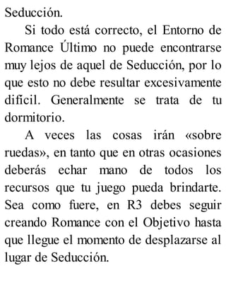Seducción.
Si todo está correcto, el Entorno de
Romance Último no puede encontrarse
muy lejos de aquel de Seducción, por lo
que esto no debe resultar excesivamente
difícil. Generalmente se trata de tu
dormitorio.
A veces las cosas irán «sobre
ruedas», en tanto que en otras ocasiones
deberás echar mano de todos los
recursos que tu juego pueda brindarte.
Sea como fuere, en R3 debes seguir
creando Romance con el Objetivo hasta
que llegue el momento de desplazarse al
lugar de Seducción.
 