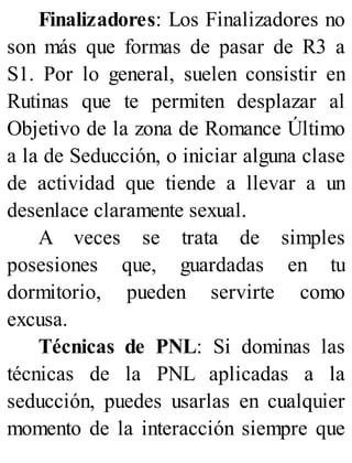 Finalizadores: Los Finalizadores no
son más que formas de pasar de R3 a
S1. Por lo general, suelen consistir en
Rutinas que te permiten desplazar al
Objetivo de la zona de Romance Último
a la de Seducción, o iniciar alguna clase
de actividad que tiende a llevar a un
desenlace claramente sexual.
A veces se trata de simples
posesiones que, guardadas en tu
dormitorio, pueden servirte como
excusa.
Técnicas de PNL: Si dominas las
técnicas de la PNL aplicadas a la
seducción, puedes usarlas en cualquier
momento de la interacción siempre que
 