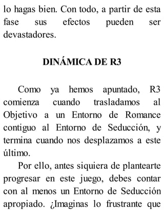 lo hagas bien. Con todo, a partir de esta
fase sus efectos pueden ser
devastadores.
DINÁMICA DE R3
Como ya hemos apuntado, R3
comienza cuando trasladamos al
Objetivo a un Entorno de Romance
contiguo al Entorno de Seducción, y
termina cuando nos desplazamos a este
último.
Por ello, antes siquiera de plantearte
progresar en este juego, debes contar
con al menos un Entorno de Seducción
apropiado. ¿Imaginas lo frustrante que
 