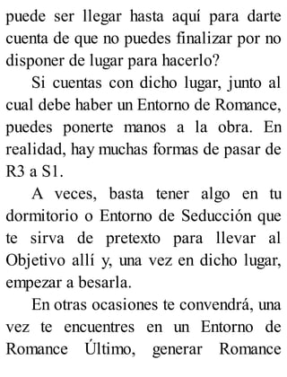 puede ser llegar hasta aquí para darte
cuenta de que no puedes finalizar por no
disponer de lugar para hacerlo?
Si cuentas con dicho lugar, junto al
cual debe haber un Entorno de Romance,
puedes ponerte manos a la obra. En
realidad, hay muchas formas de pasar de
R3 a S1.
A veces, basta tener algo en tu
dormitorio o Entorno de Seducción que
te sirva de pretexto para llevar al
Objetivo allí y, una vez en dicho lugar,
empezar a besarla.
En otras ocasiones te convendrá, una
vez te encuentres en un Entorno de
Romance Último, generar Romance
 
