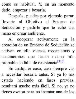 como es habitual. Y, en un momento
dado, empezar a besarla.
Después, puedes por ejemplo parar,
llevarte al Objetivo al Entorno de
Seducción y pedirle que te eche una
mano en crear ambiente.
Al cooperar activamente en la
creación de un Entorno de Seducción se
activan en ella ciertos mecanismos y
asociaciones que hacen mucho más
probable su falta de resistencia[710].
En cualquier caso, casi siempre vas
a necesitar besarla antes. Si ya lo has
estado haciendo en fases previas,
resultará mucho más fácil. Si no, ya no
tienes excusa para no intentar uno de los
 