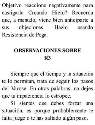 Objetivo reaccione negativamente para
castigarla Creando Hielo? Recuerda
que, a menudo, viene bien anticiparte a
sus objeciones. Hazlo usando
Resistencia de Pega.
OBSERVACIONES SOBRE
R3
Siempre que el tiempo y la situación
te lo permitan, trata de seguir los pasos
del Varose. En otras palabras, no dejes
que tu impaciencia lo estropee.
Si sientes que debes forzar una
situación, es porque probablemente te
falta juego o te has saltado algún paso.
 