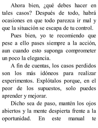 Ahora bien, ¿qué debes hacer en
tales casos? Después de todo, habrá
ocasiones en que todo parezca ir mal y
que la situación se escapa de tu control.
Pues bien, yo te recomiendo que
pese a ello pases siempre a la acción,
aun cuando esto suponga comprometer
un poco la elegancia.
A fin de cuentas, los casos perdidos
son los más idóneos para realizar
experimentos. Explótalos porque, en el
peor de los supuestos, solo puedes
aprender y mejorar.
Dicho sea de paso, mantén los ojos
abiertos y la mente despierta frente a la
oportunidad. En este manual te
 