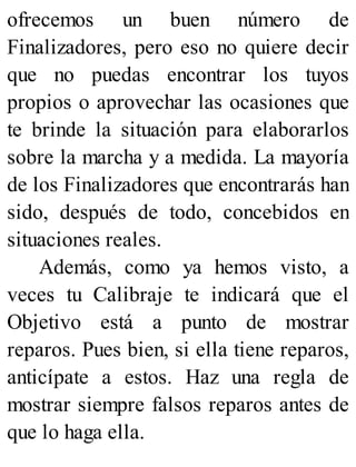 ofrecemos un buen número de
Finalizadores, pero eso no quiere decir
que no puedas encontrar los tuyos
propios o aprovechar las ocasiones que
te brinde la situación para elaborarlos
sobre la marcha y a medida. La mayoría
de los Finalizadores que encontrarás han
sido, después de todo, concebidos en
situaciones reales.
Además, como ya hemos visto, a
veces tu Calibraje te indicará que el
Objetivo está a punto de mostrar
reparos. Pues bien, si ella tiene reparos,
anticípate a estos. Haz una regla de
mostrar siempre falsos reparos antes de
que lo haga ella.
 